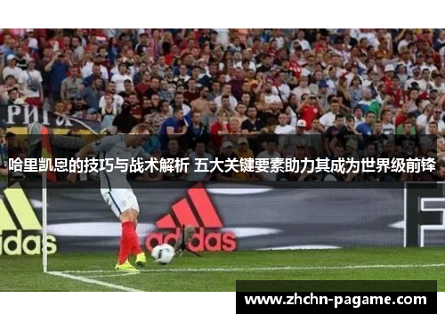 哈里凯恩的技巧与战术解析 五大关键要素助力其成为世界级前锋 哈里凯恩的技巧与战术解析 五大关键要素助力其成为世界级前锋