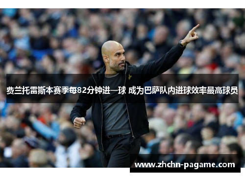 费兰托雷斯本赛季每82分钟进一球 成为巴萨队内进球效率最高球员 费兰托雷斯本赛季每82分钟进一球 成为巴萨队内进球效率最高球员