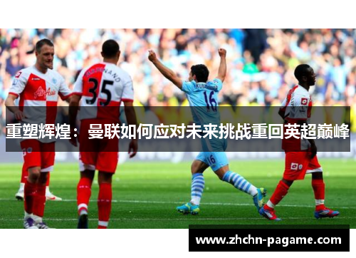 重塑辉煌:曼联如何应对未来挑战重回英超巅峰 重塑辉煌:曼联如何应对未来挑战重回英超巅峰