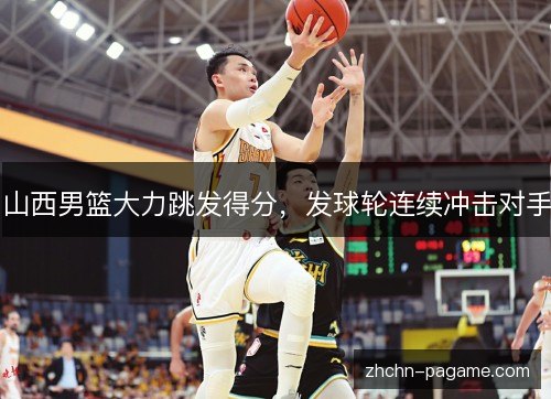 山西男篮大力跳发得分,发球轮连续冲击对手 山西男篮大力跳发得分,发球轮连续冲击对手
