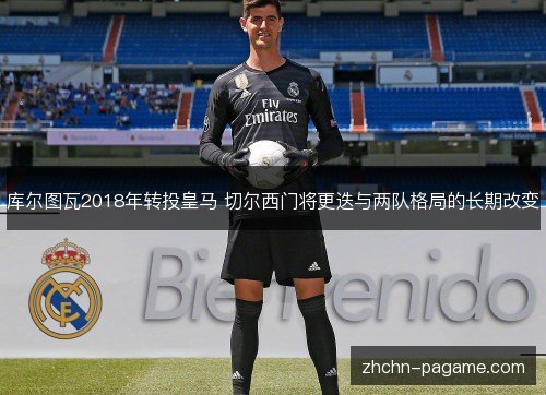 库尔图瓦2018年转投皇马 切尔西门将更迭与两队格局的长期改变